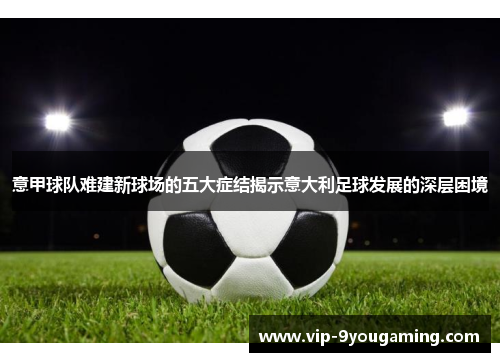 意甲球队难建新球场的五大症结揭示意大利足球发展的深层困境