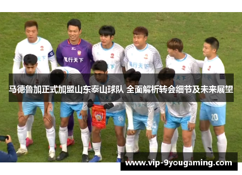 马德鲁加正式加盟山东泰山球队 全面解析转会细节及未来展望 马德鲁加正式加盟山东泰山球队 全面解析转会细节及未来展望