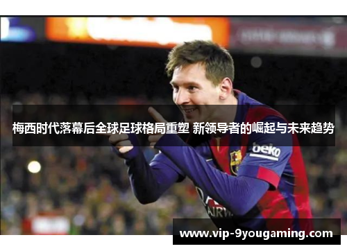 梅西时代落幕后全球足球格局重塑 新领导者的崛起与未来趋势